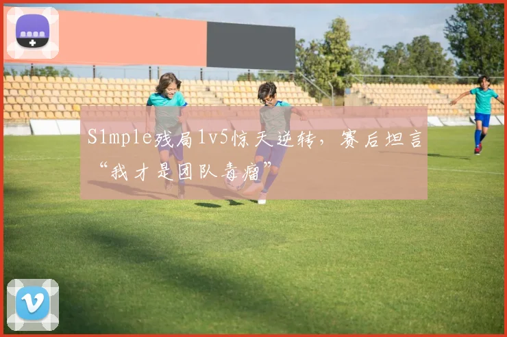 S1mple残局1v5惊天逆转，赛后坦言“我才是团队毒瘤”
