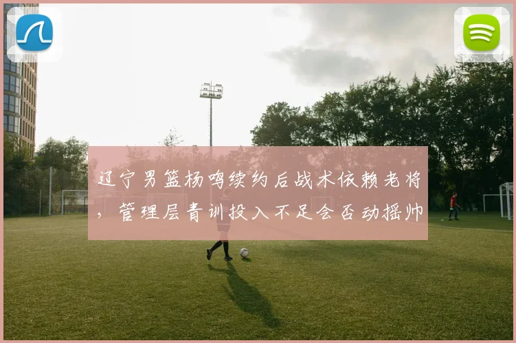 辽宁男篮杨鸣续约后战术依赖老将,管理层青训投入不足会否动摇帅位?