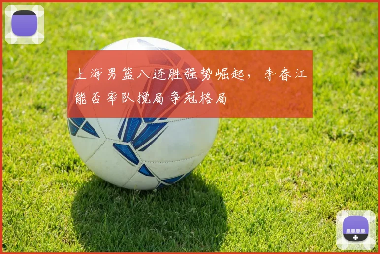 上海男篮八连胜强势崛起，李春江能否率队搅局争冠格局