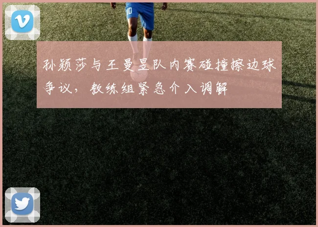 孙颖莎与王曼昱队内赛碰撞擦边球争议,教练组紧急介入调解