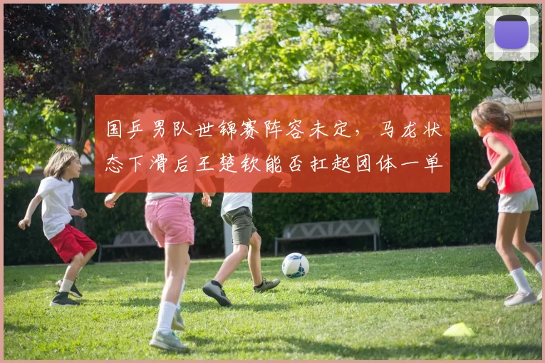 国乒男队世锦赛阵容未定,马龙状态下滑后王楚钦能否扛起团体一单重任?